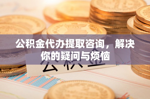 秦淮公积金代办提取咨询，解决你的疑问与烦恼