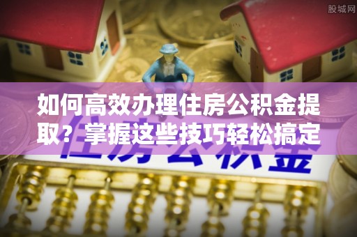 秦淮如何高效办理住房公积金提取？掌握这些技巧轻松搞定
