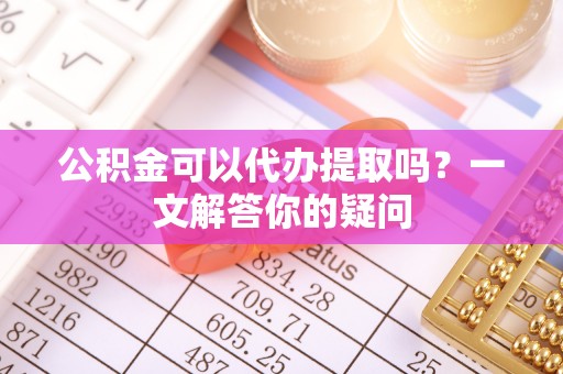 秦淮公积金可以代办提取吗？一文解答你的疑问