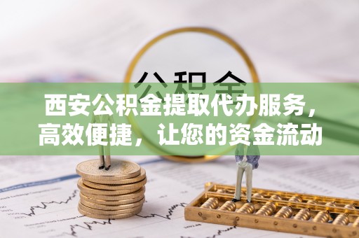 秦淮西安公积金提取代办服务，高效便捷，让您的资金流动更灵活