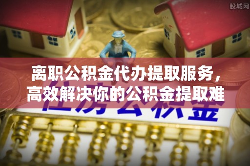 秦淮离职公积金代办提取服务，高效解决你的公积金提取难题