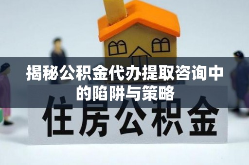秦淮揭秘公积金代办提取咨询中的陷阱与策略